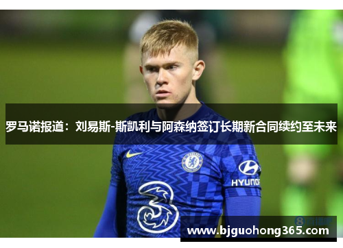 罗马诺报道：刘易斯-斯凯利与阿森纳签订长期新合同续约至未来