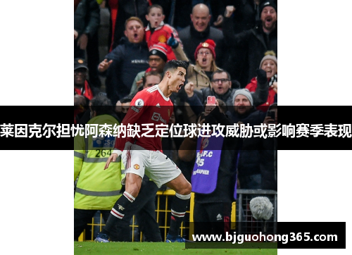 莱因克尔担忧阿森纳缺乏定位球进攻威胁或影响赛季表现
