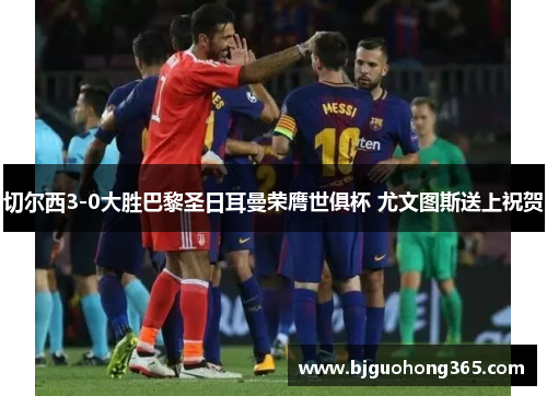 切尔西3-0大胜巴黎圣日耳曼荣膺世俱杯 尤文图斯送上祝贺